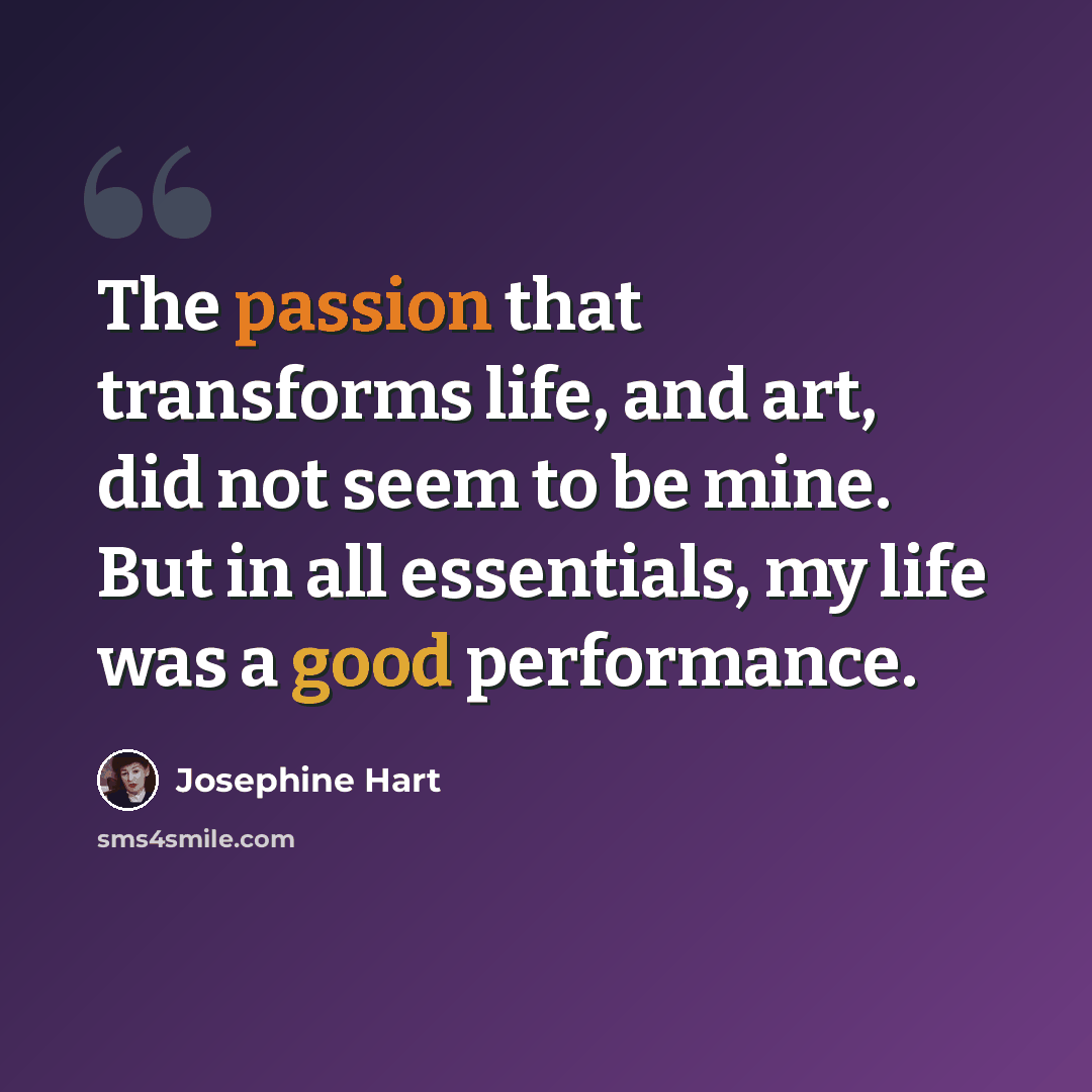 “The passion that transforms life, and art, did not seem to be mine. But in all essentials, my life was a good performance.” quote by Josephine Hart