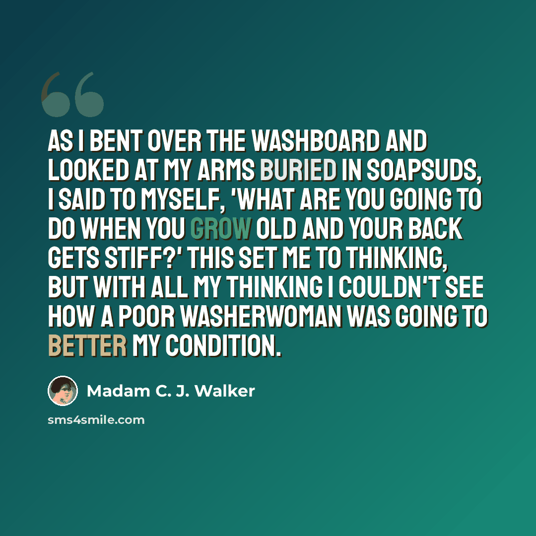 “As I bent over the washboard and looked at my arms buried in soapsuds, I said to myself, 'What are you going to do when you grow old and your back gets stiff?' This set me to thinking, but with all my thinking I couldn't see how a poor washerwoman was going to better my condition.” quote by Madam C. J. Walker