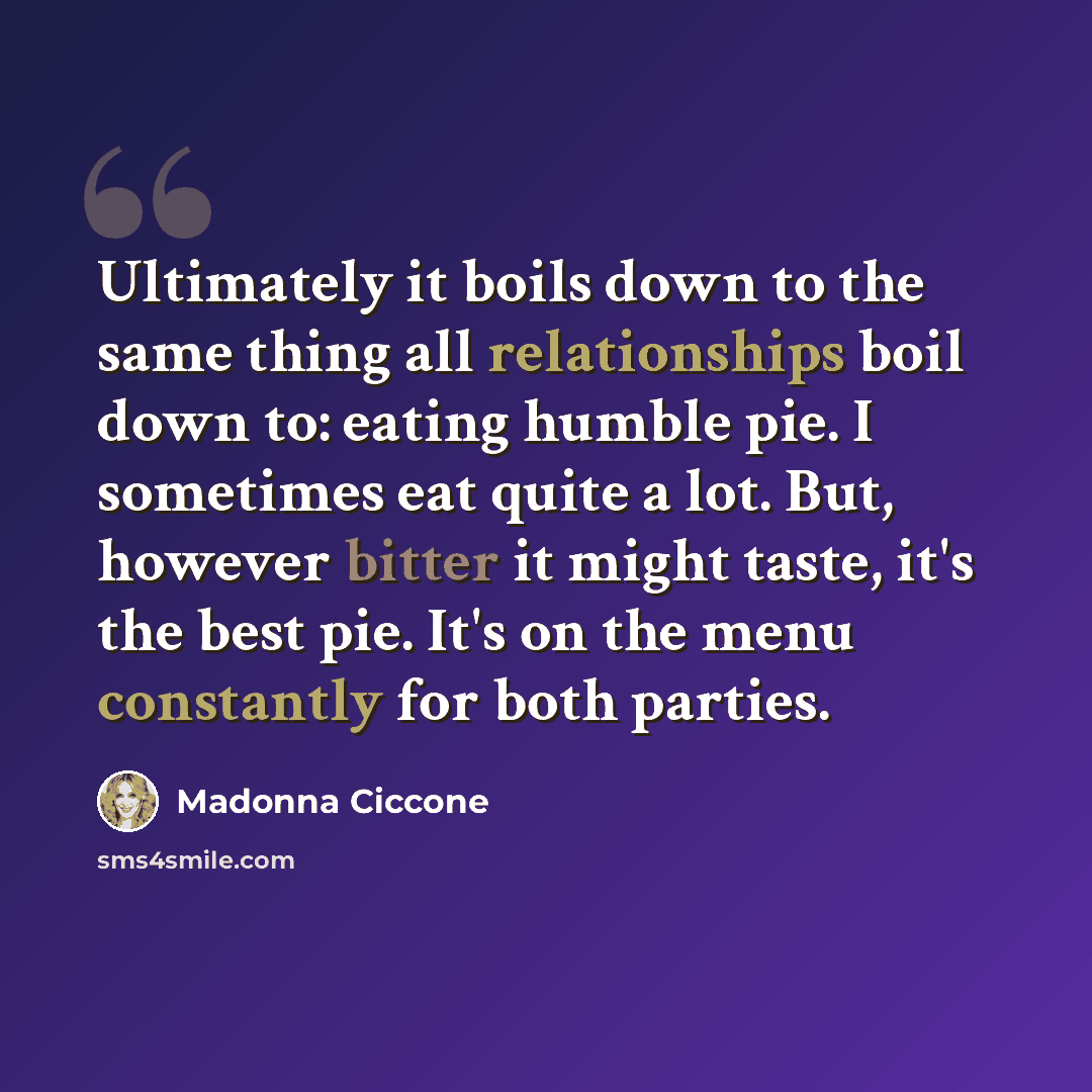 “Ultimately it boils down to the same thing all relationships boil down to: eating humble pie. I sometimes eat quite a lot. But, however bitter it might taste, it's the best pie. It's on the menu constantly for both parties.” quote by Madonna Ciccone