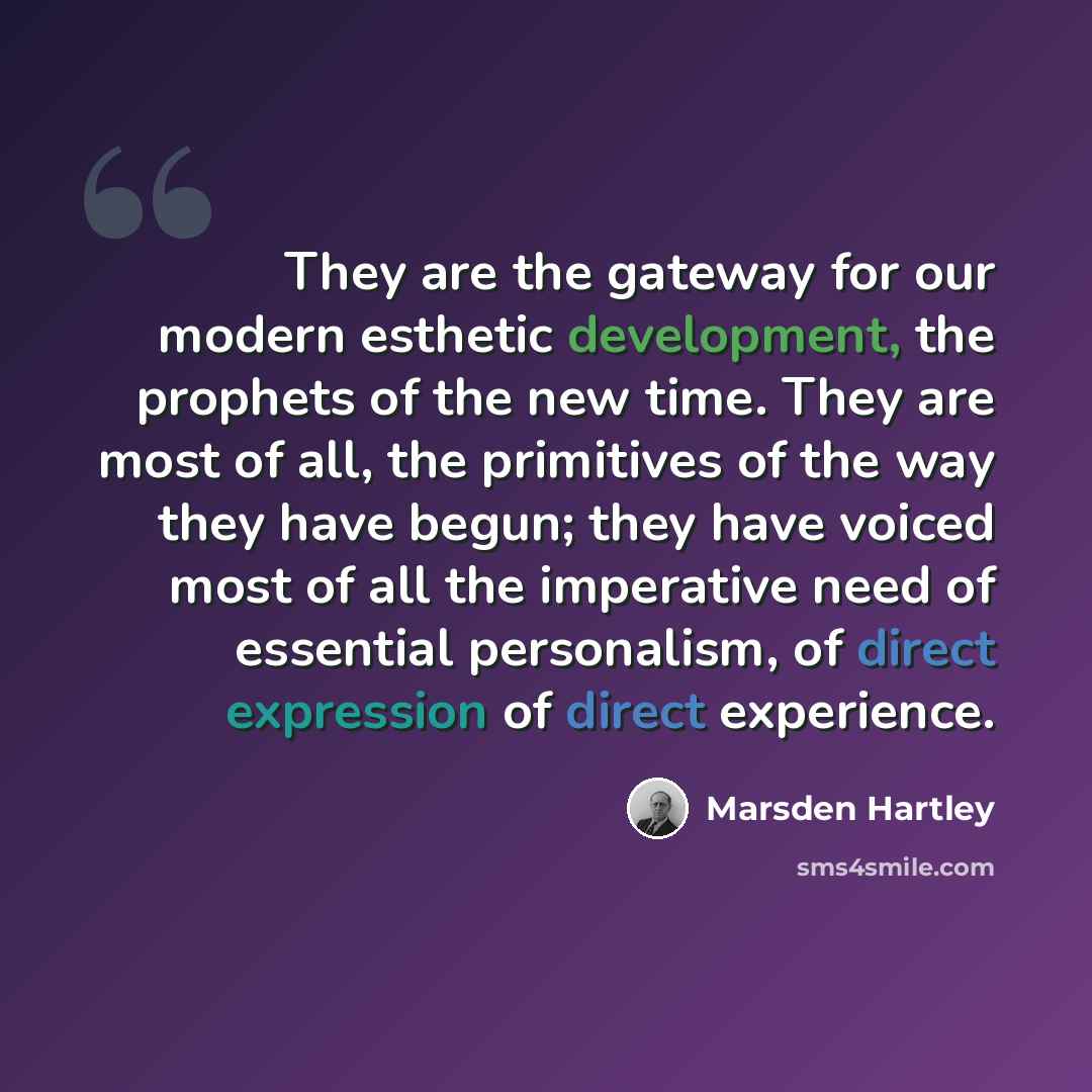 “They are the gateway for our modern esthetic development, the prophets of the new time. They are most of all, the primitives of the way they have begun; they have voiced most of all the imperative need of essential personalism, of direct expression of direct experience.” quote by Marsden Hartley