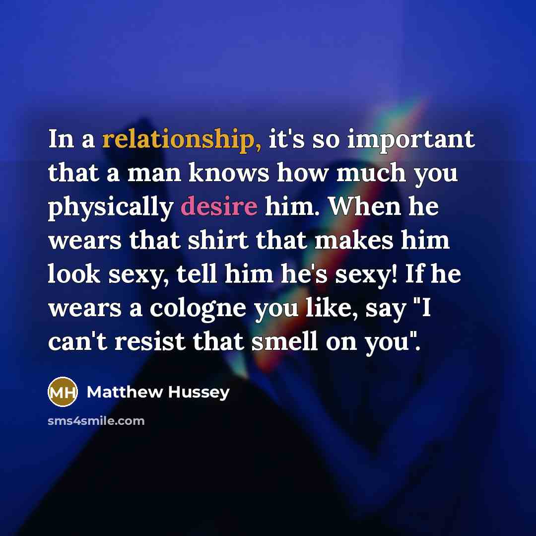 “In a relationship, it's so important that a man knows how much you physically desire him. When he wears that shirt that makes him look sexy, tell him he's sexy! If he wears a cologne you like, say "I can't resist that smell on you".” quote by Matthew Hussey
