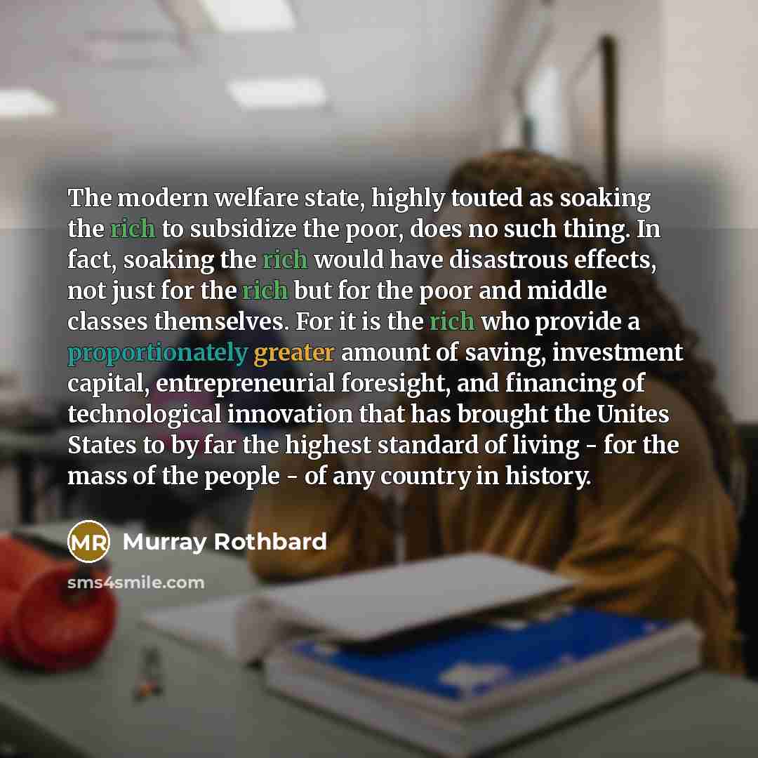 “The modern welfare state, highly touted as soaking the rich to subsidize the poor, does no such thing. In fact, soaking the rich would have disastrous effects, not just for the rich but for the poor and middle classes themselves. For it is the rich who provide a proportionately greater amount of…” quote by Murray Rothbard