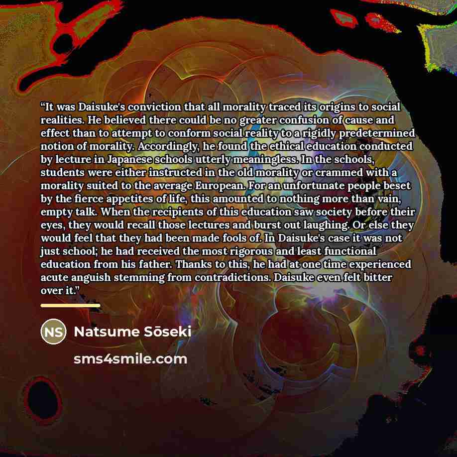 “It was Daisuke's conviction that all morality traced its origins to social realities. He believed there could be no greater confusion of cause and effect than to attempt to conform social reality to a rigidly predetermined notion of morality. Accordingly, he found the ethical education conducted…” quote by Natsume Sōseki