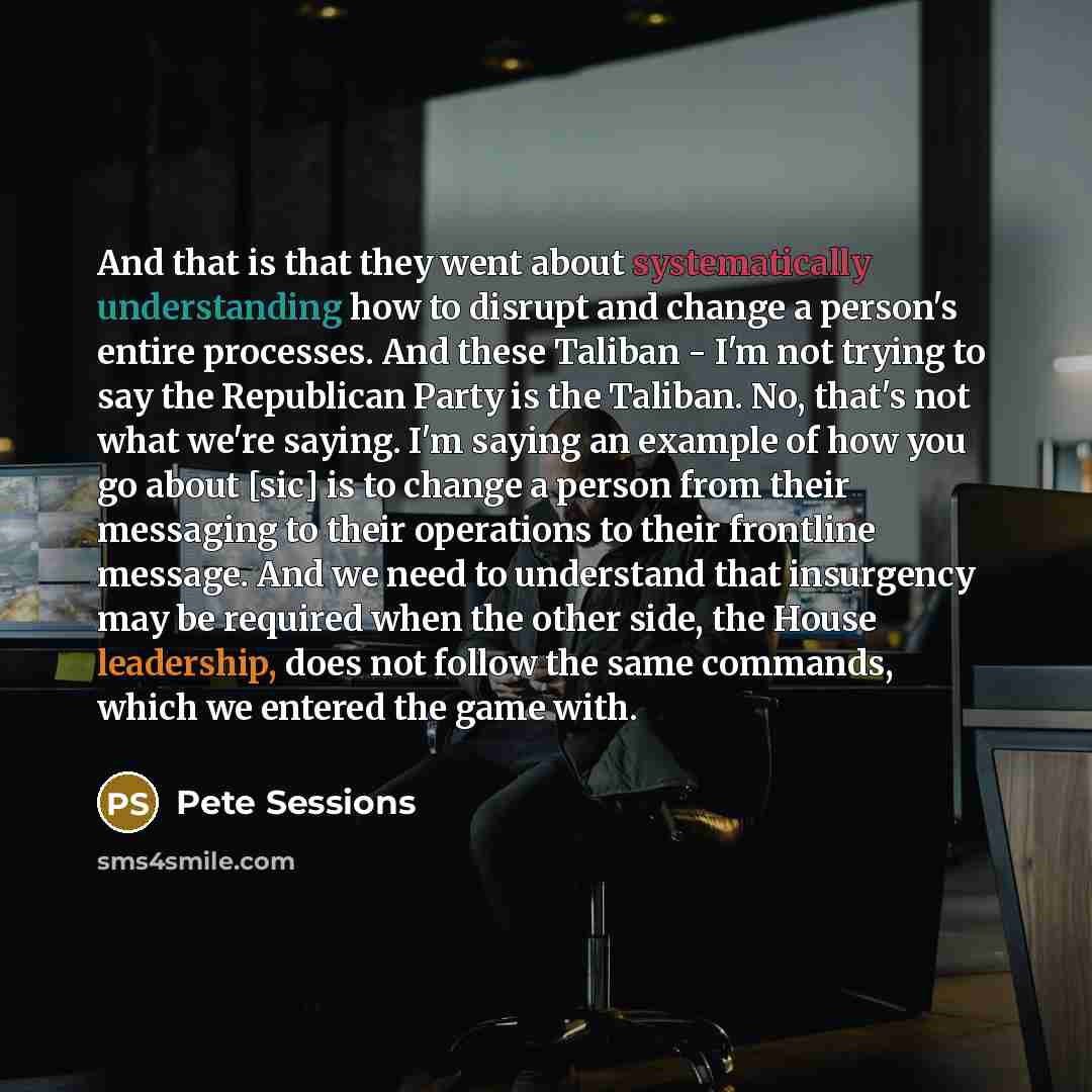 “And that is that they went about systematically understanding how to disrupt and change a person's entire processes. And these Taliban - I'm not trying to say the Republican Party is the Taliban. No, that's not what we're saying. I'm saying an example of how you go about [sic] is to change a…” quote by Pete Sessions