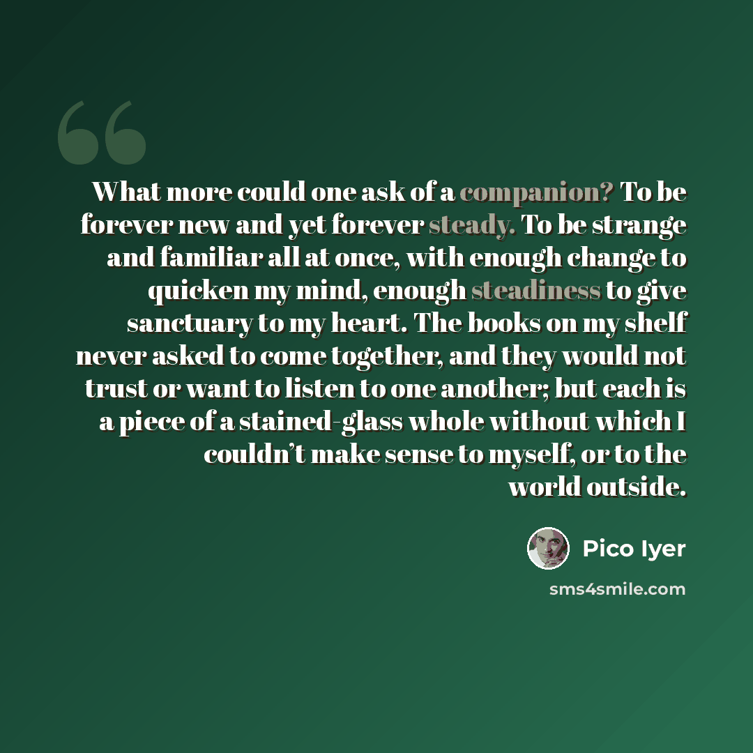 “What more could one ask of a companion? To be forever new and yet forever steady. To be strange and familiar all at once, with enough change to quicken my mind, enough steadiness to give sanctuary to my heart. The books on my shelf never asked to come together, and they would not trust or want to…” quote by Pico Iyer