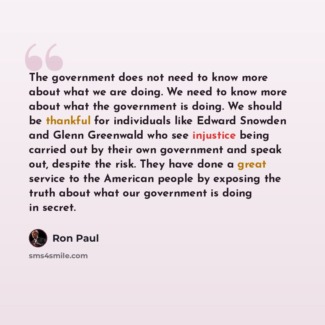 “The government does not need to know more about what we are doing. We need to know more about what the government is doing. We should be thankful for individuals like Edward Snowden and Glenn Greenwald who see injustice being carried out by their own government and speak out, despite the risk…” quote by Ron Paul