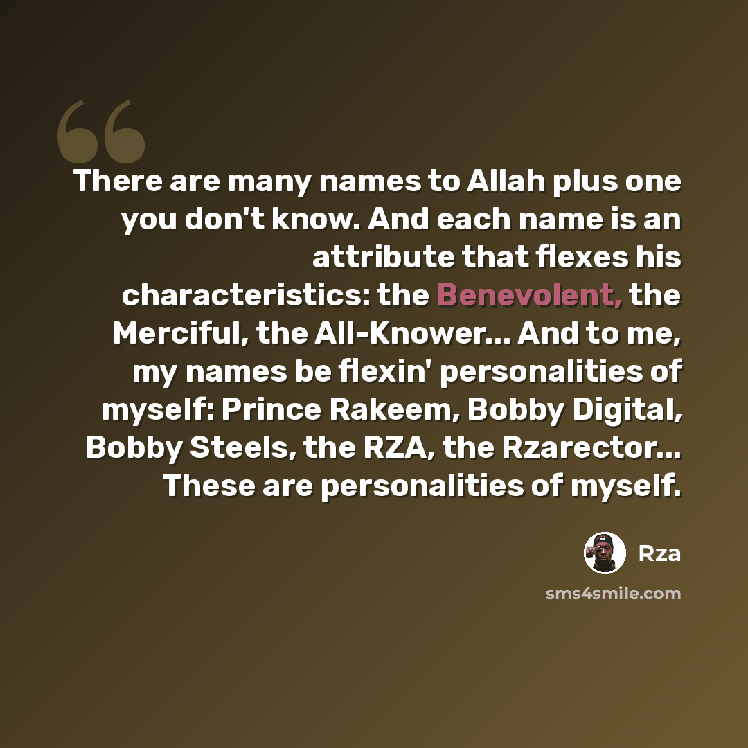 “There are many names to Allah plus one you don't know. And each name is an attribute that flexes his characteristics: the Benevolent, the Merciful, the All-Knower... And to me, my names be flexin' personalities of myself: Prince Rakeem, Bobby Digital, Bobby Steels, the RZA, the Rzarector... These…” quote by RZA