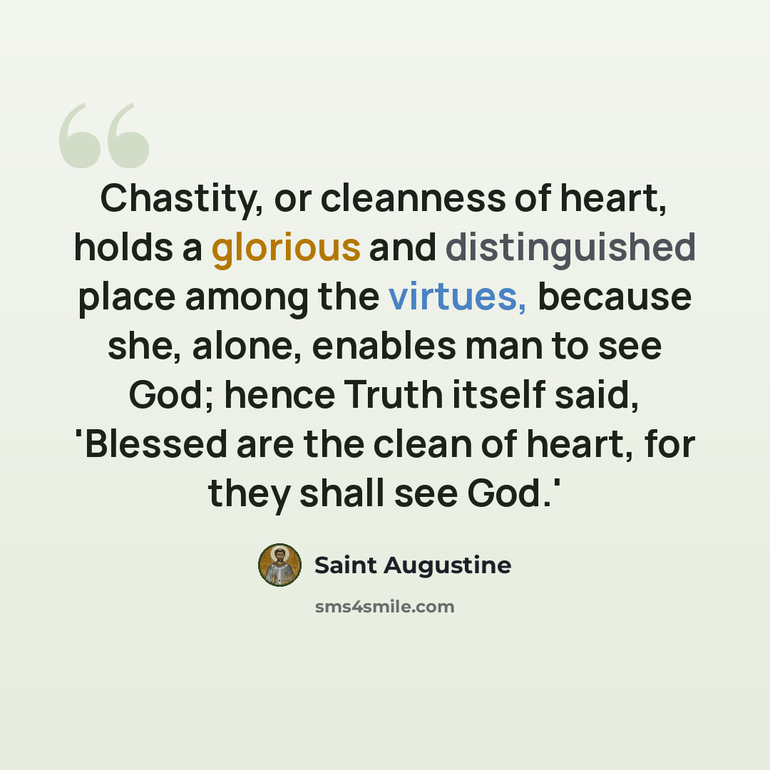 “Chastity, or cleanness of heart, holds a glorious and distinguished place among the virtues, because she, alone, enables man to see God; hence Truth itself said, 'Blessed are the clean of heart, for they shall see God.'” quote by Saint Augustine