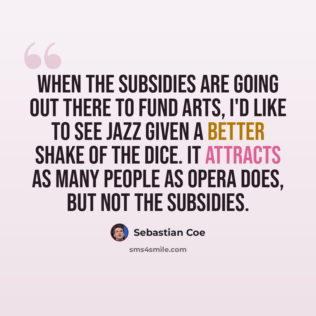 “When the subsidies are going out there to fund arts, I'd like to see jazz given a better shake of the dice. It attracts as many people as opera does, but not the subsidies.” quote by Sebastian Coe
