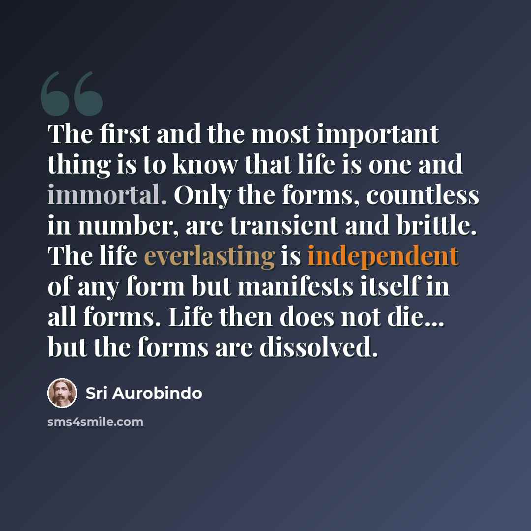 “The first and the most important thing is to know that life is one and immortal. Only the forms, countless in number, are transient and brittle. The life everlasting is independent of any form but manifests itself in all forms. Life then does not die... but the forms are dissolved.” quote by Sri Aurobindo