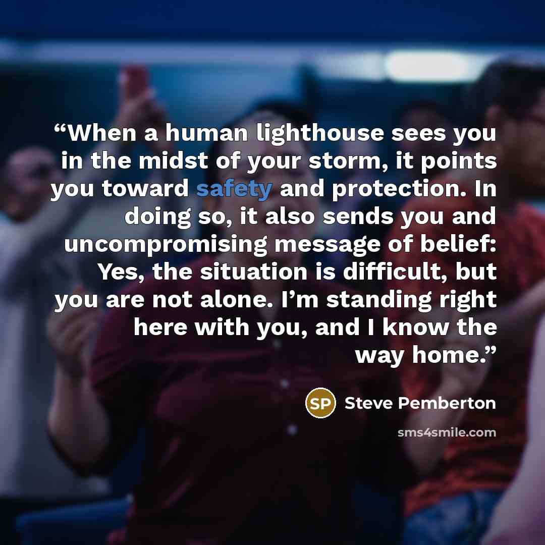 “When a human lighthouse sees you in the midst of your storm, it points you toward safety and protection. In doing so, it also sends you and uncompromising message of belief: Yes, the situation is difficult, but you are not alone. I’m standing right here with you, and I know the way home.” quote by Steve Pemberton
