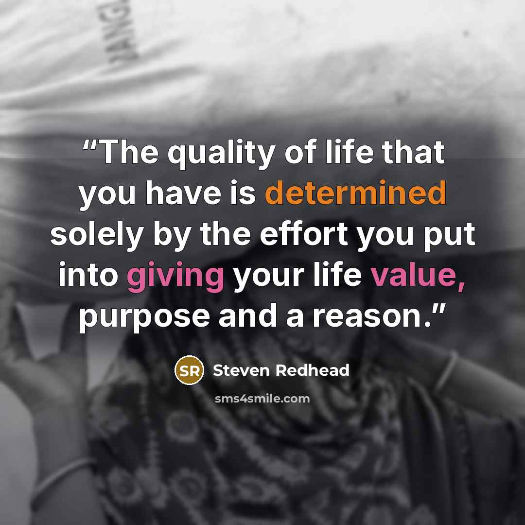 “The quality of life that you have is determined solely by the effort you put into giving your life value, purpose and a reason.” quote by steven redhead
