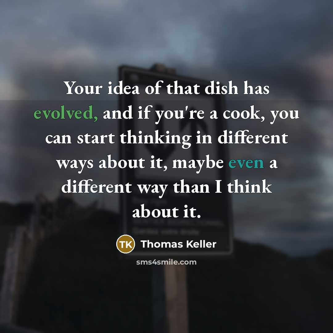“Your idea of that dish has evolved, and if you're a cook, you can start thinking in different ways about it, maybe even a different way than I think about it.” quote by Thomas Keller