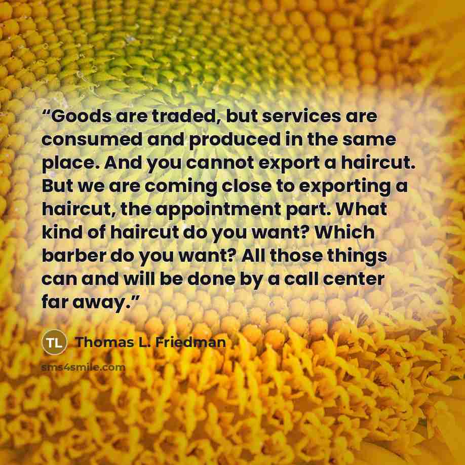 “Goods are traded, but services are consumed and produced in the same place. And you cannot export a haircut. But we are coming close to exporting a haircut, the appointment part. What kind of haircut do you want? Which barber do you want? All those things can and will be done by a call center far…” quote by Thomas L. Friedman