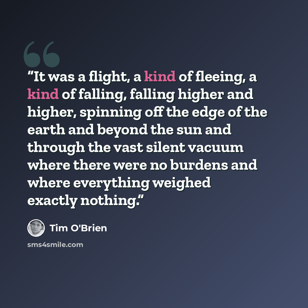 “It was a flight, a kind of fleeing, a kind of falling, falling higher and higher, spinning off the edge of the earth and beyond the sun and through the vast silent vacuum where there were no burdens and where everything weighed exactly nothing.” quote by Tim O'Brien