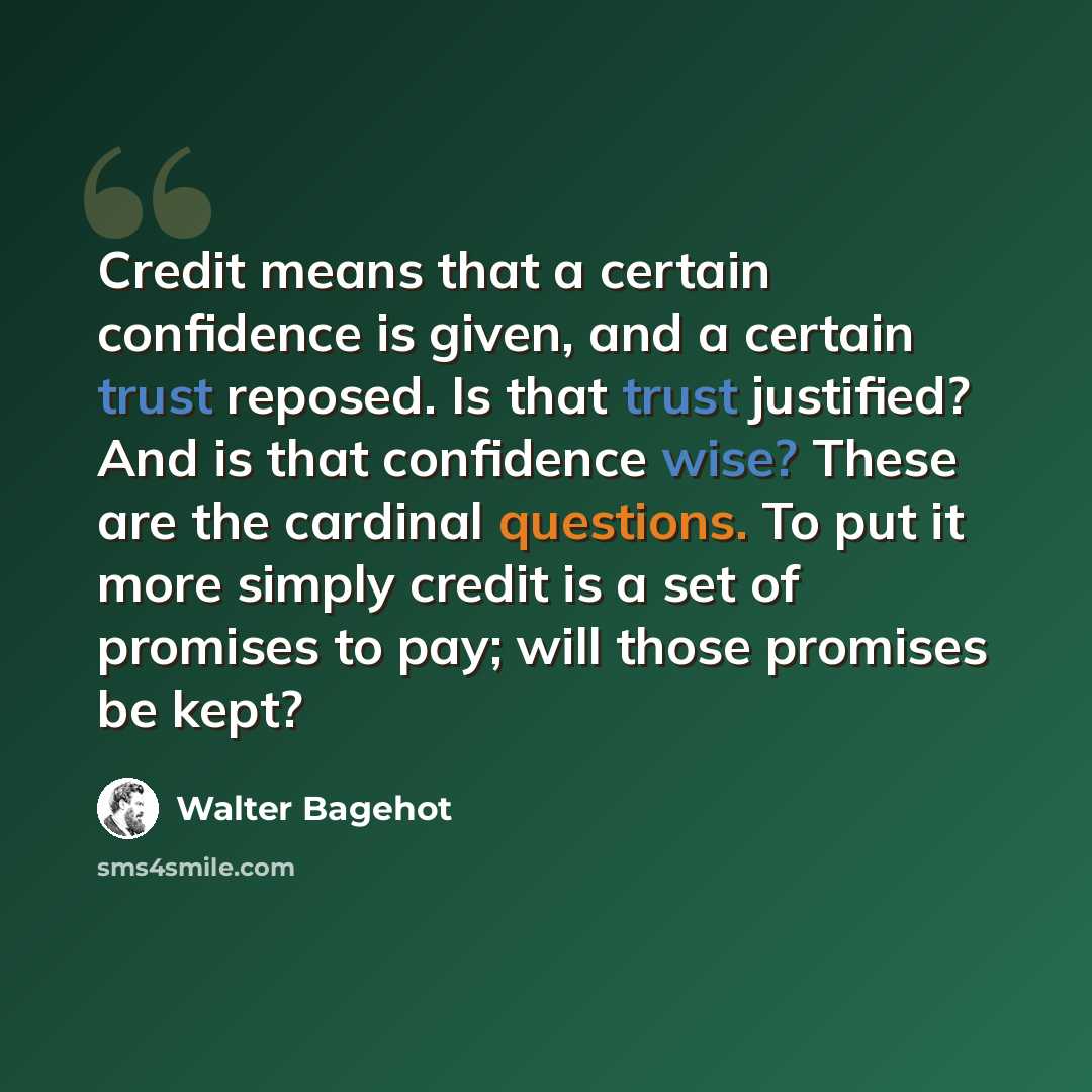 “Credit means that a certain confidence is given, and a certain trust reposed. Is that trust justified? And is that confidence wise? These are the cardinal questions. To put it more simply credit is a set of promises to pay; will those promises be kept?” quote by Walter Bagehot