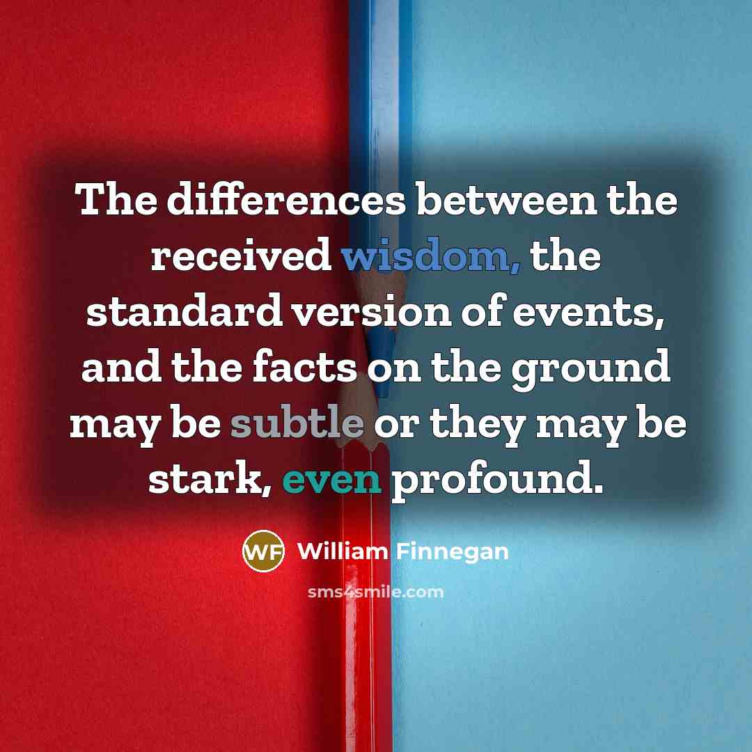 “The differences between the received wisdom, the standard version of events, and the facts on the ground may be subtle or they may be stark, even profound.” quote by William Finnegan