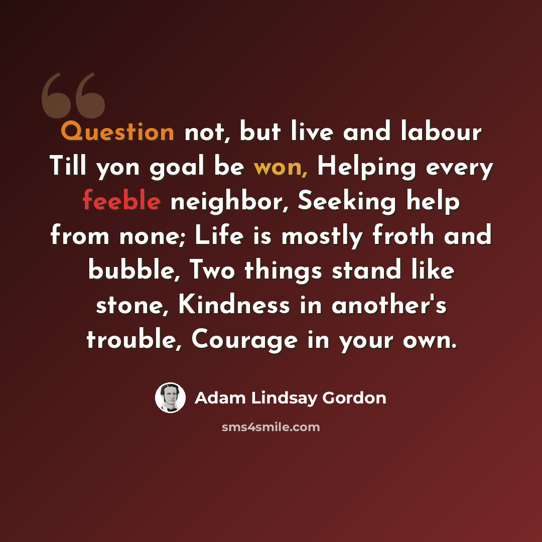 “Question not, but live and labour Till yon goal be won, Helping every feeble neighbor, Seeking help from none; Life is mostly froth and bubble, Two things stand like stone, Kindness in another's trouble, Courage in your own.” quote by Adam Lindsay Gordon