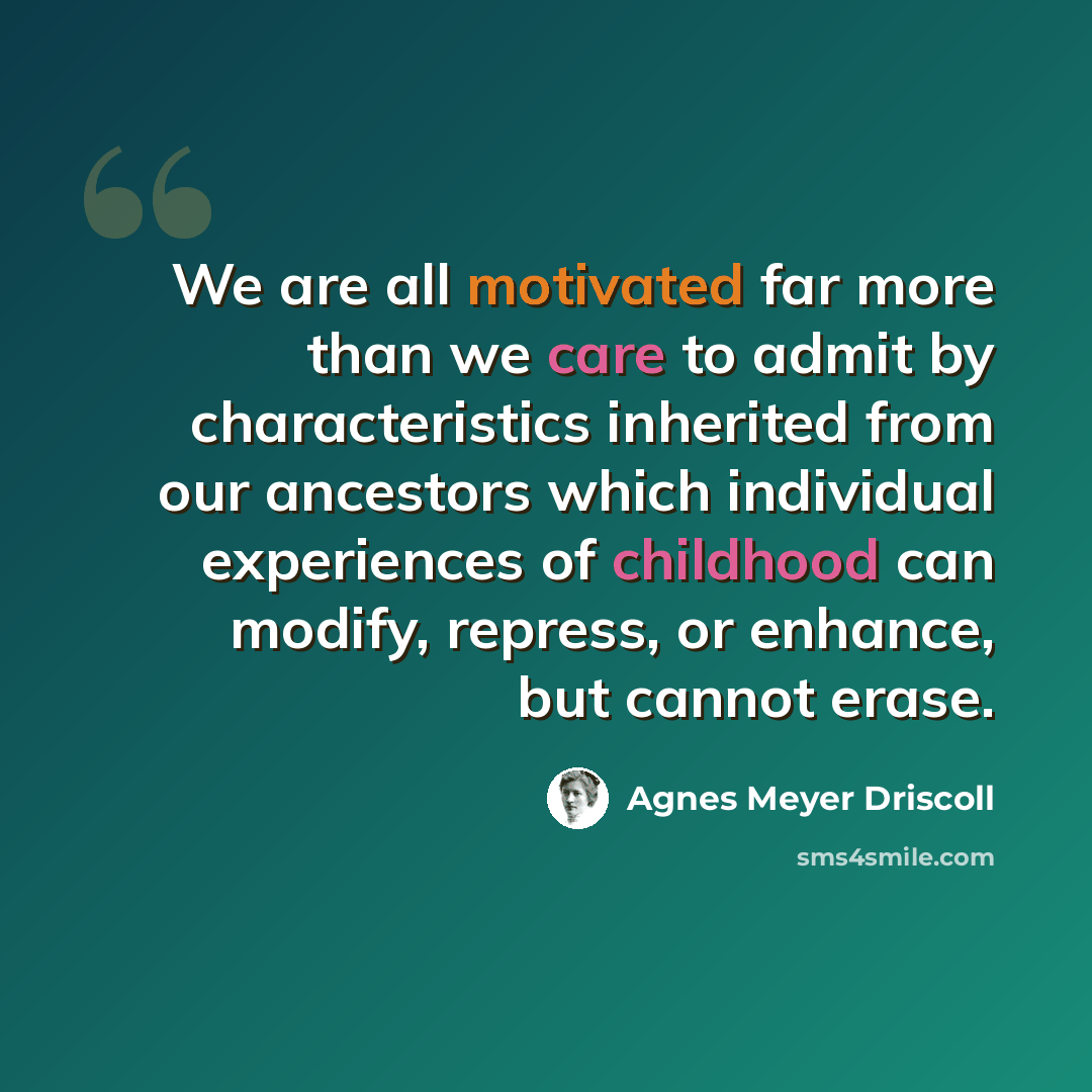 “We are all motivated far more than we care to admit by characteristics inherited from our ancestors which individual experiences of childhood can modify, repress, or enhance, but cannot erase.” quote by Agnes Meyer Driscoll