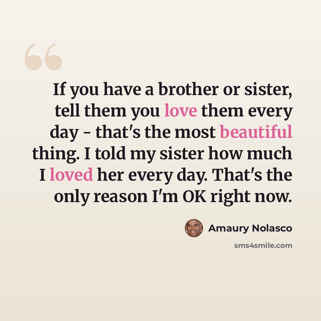 “If you have a brother or sister, tell them you love them every day - that's the most beautiful thing. I told my sister how much I loved her every day. That's the only reason I'm OK right now.” quote by Amaury Nolasco