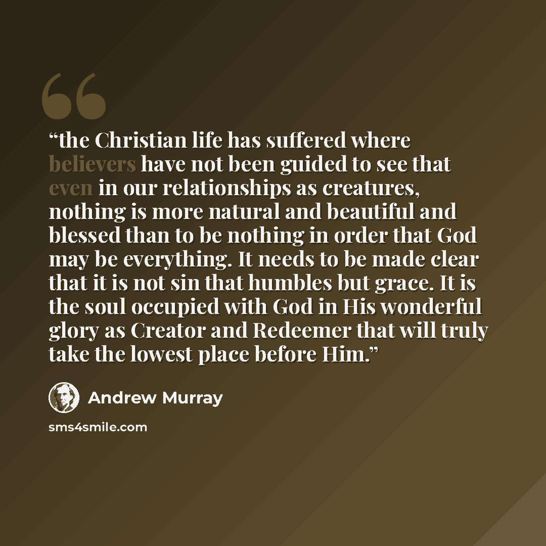 “the Christian life has suffered where believers have not been guided to see that even in our relationships as creatures, nothing is more natural and beautiful and blessed than to be nothing in order that God may be everything. It needs to be made clear that it is not sin that humbles but grace. It…” quote by Andrew Murray