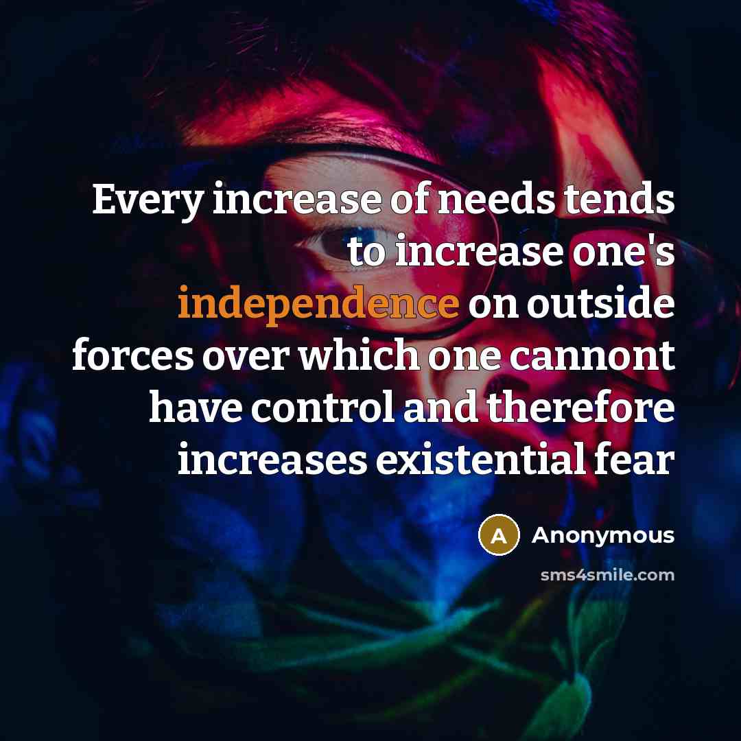 “Every increase of needs tends to increase one's independence on outside forces over which one cannont have control and therefore increases existential fear” quote by Anonymous
