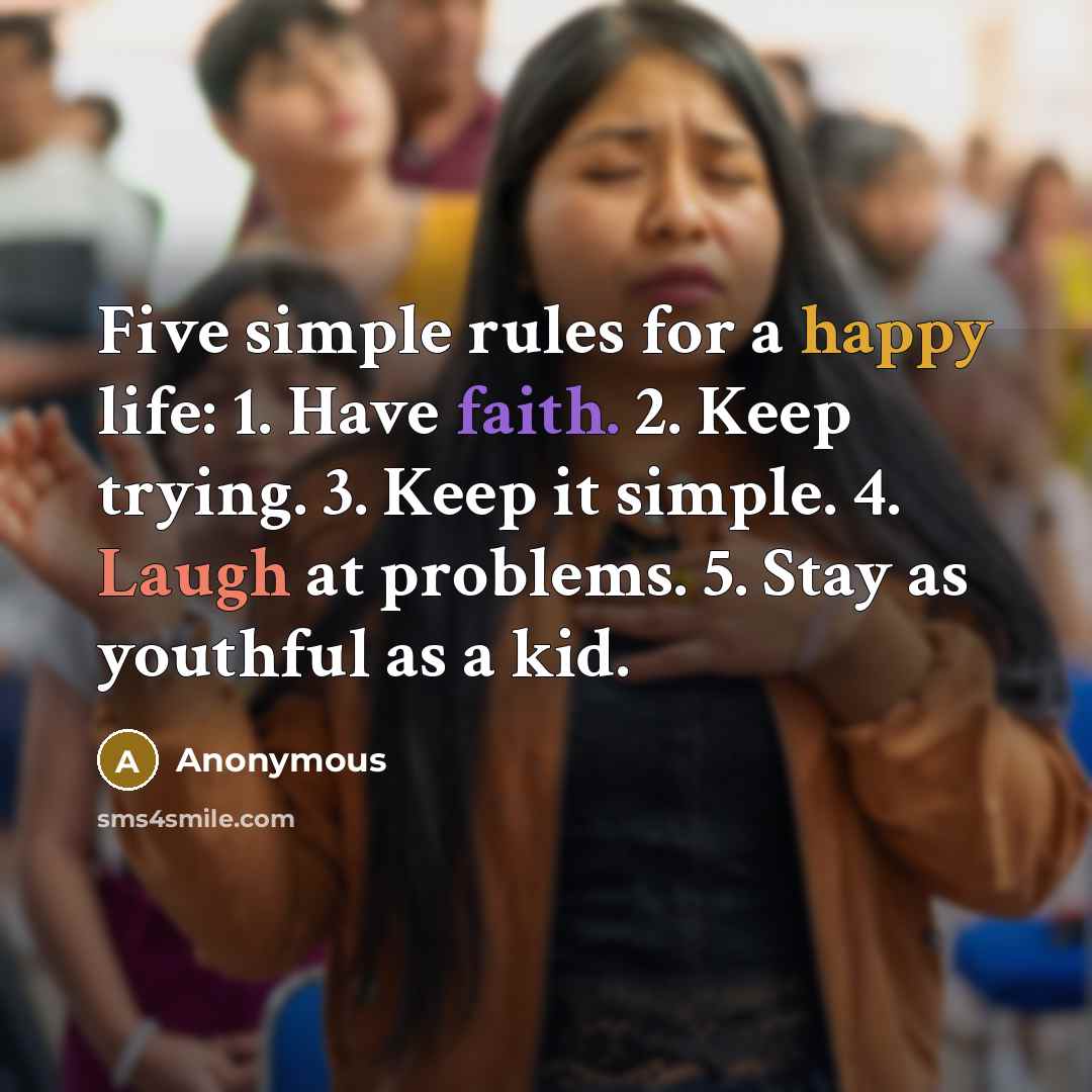 “Five simple rules for a happy life: 1. Have faith. 2. Keep trying. 3. Keep it simple. 4. Laugh at problems. 5. Stay as youthful as a kid.” quote by Anonymous