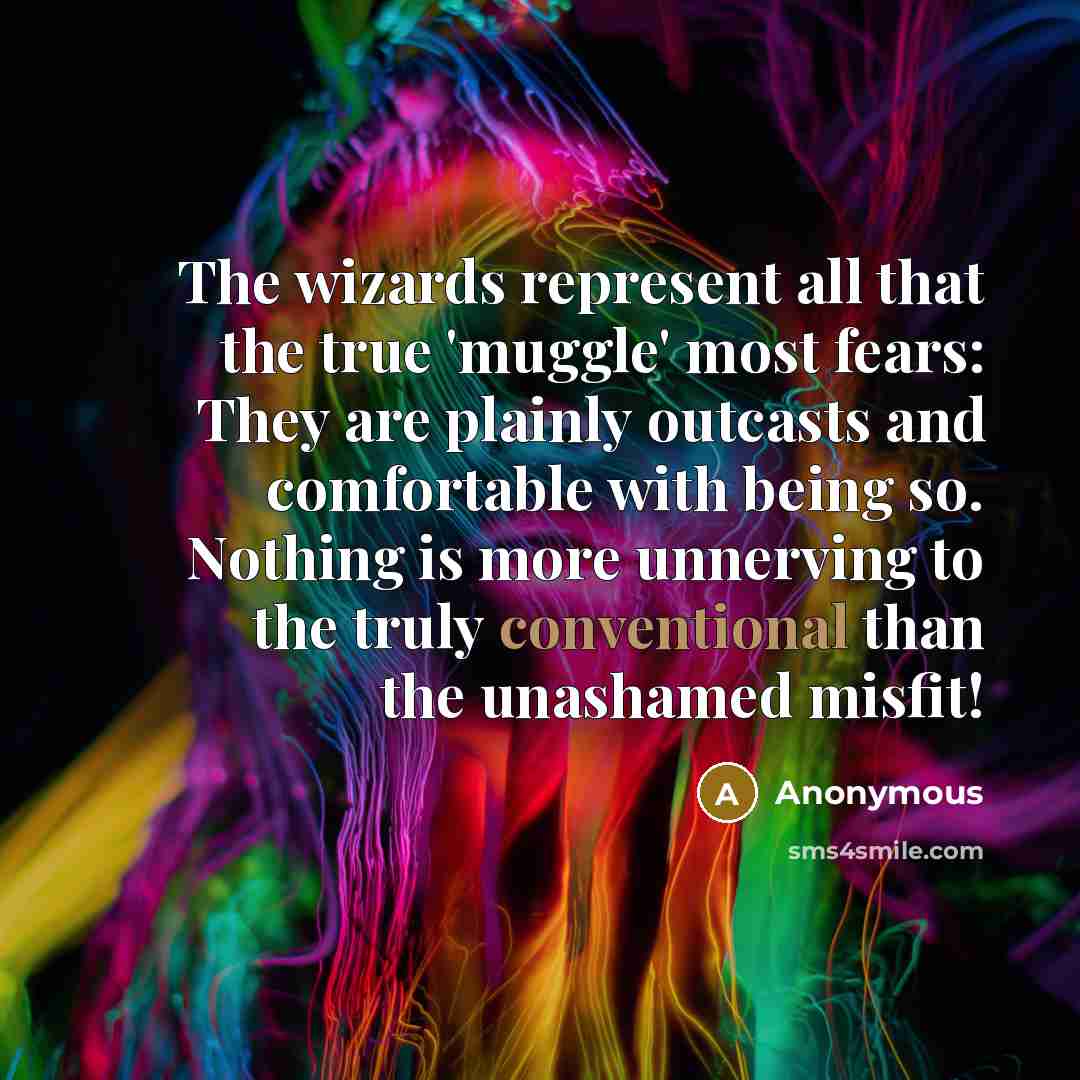 “The wizards represent all that the true 'muggle' most fears: They are plainly outcasts and comfortable with being so. Nothing is more unnerving to the truly conventional than the unashamed misfit!” quote by Anonymous