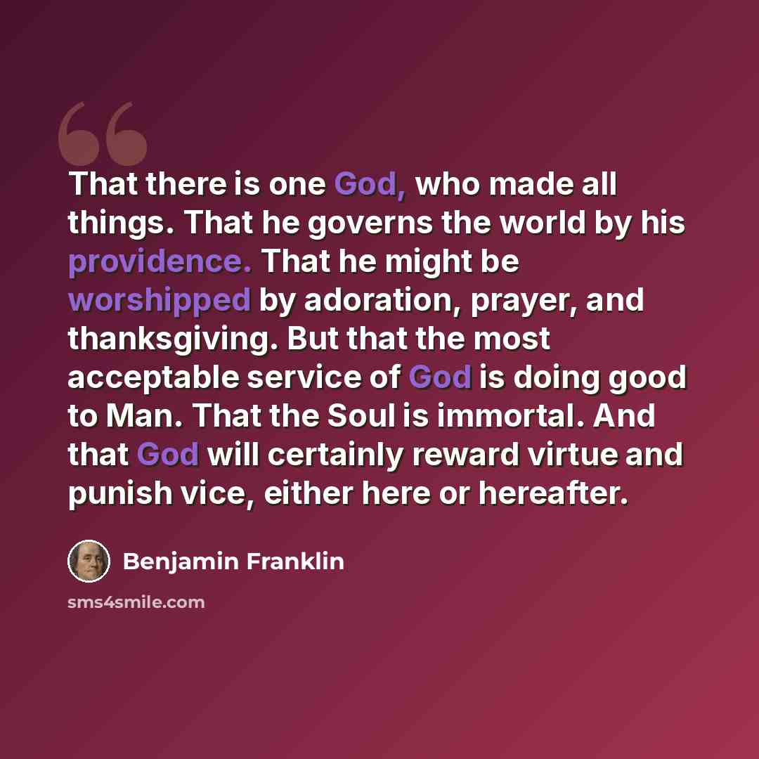 “That there is one God, who made all things. That he governs the world by his providence. That he might be worshipped by adoration, prayer, and thanksgiving. But that the most acceptable service of God is doing good to Man. That the Soul is immortal. And that God will certainly reward virtue and…” quote by Benjamin Franklin
