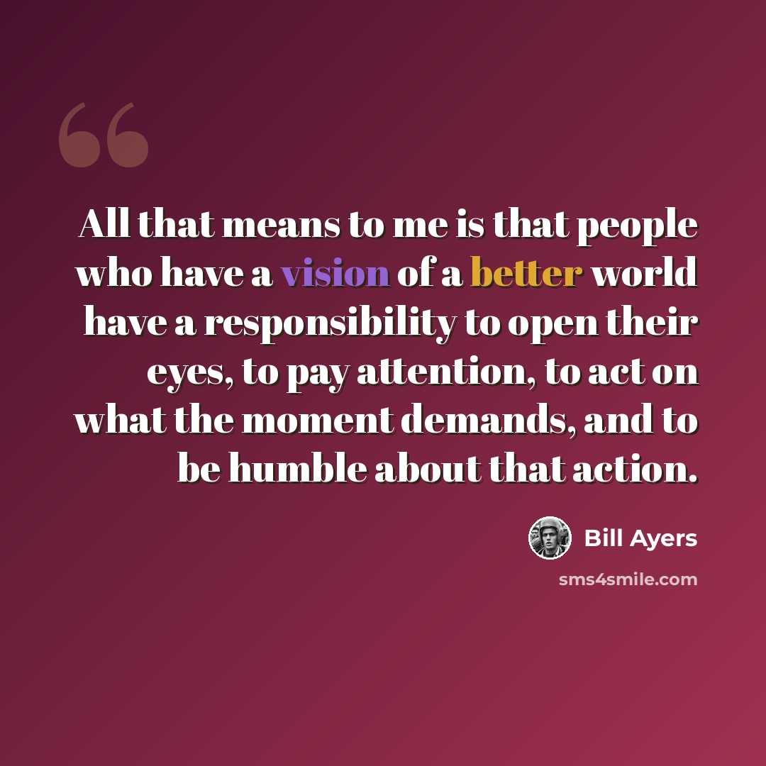 “All that means to me is that people who have a vision of a better world have a responsibility to open their eyes, to pay attention, to act on what the moment demands, and to be humble about that action.” quote by Bill Ayers