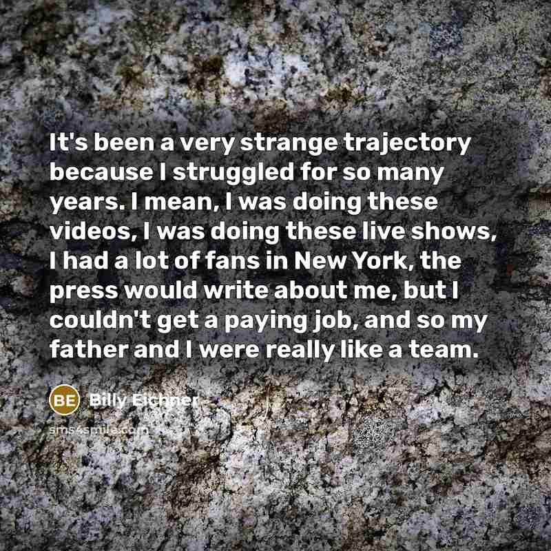 “It's been a very strange trajectory because I struggled for so many years. I mean, I was doing these videos, I was doing these live shows, I had a lot of fans in New York, the press would write about me, but I couldn't get a paying job, and so my father and I were really like a team.” quote by Billy Eichner