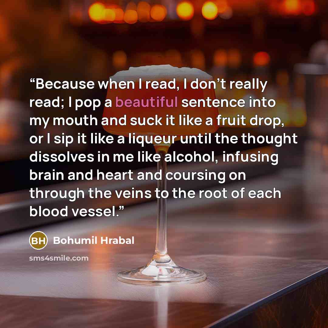 “Because when I read, I don't really read; I pop a beautiful sentence into my mouth and suck it like a fruit drop, or I sip it like a liqueur until the thought dissolves in me like alcohol, infusing brain and heart and coursing on through the veins to the root of each blood vessel.” quote by Bohumil Hrabal