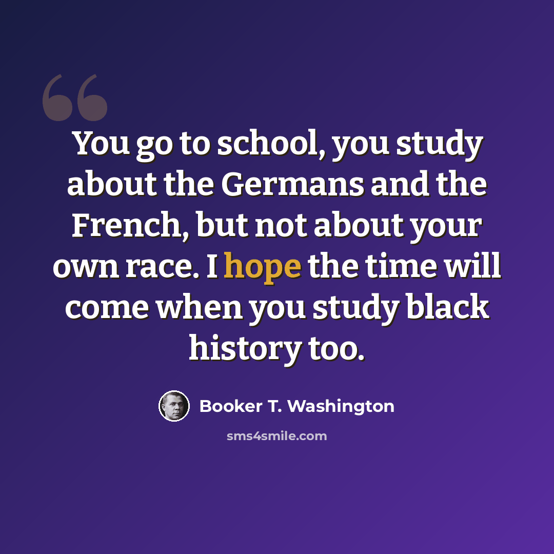 “You go to school, you study about the Germans and the French, but not about your own race. I hope the time will come when you study black history too.” quote by Booker T. Washington