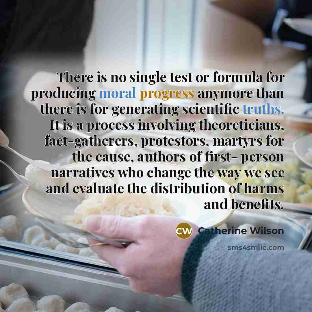 “There is no single test or formula for producing moral progress anymore than there is for generating scientific truths. It is a process involving theoreticians, fact-gatherers, protestors, martyrs for the cause, authors of first- person narratives who change the way we see and evaluate the…” quote by Catherine Wilson