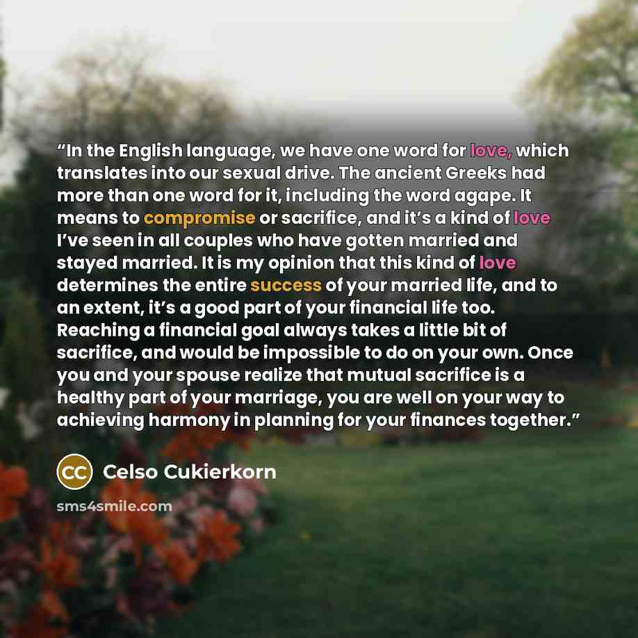 “In the English language, we have one word for love, which translates into our sexual drive. The ancient Greeks had more than one word for it, including the word agape. It means to compromise or sacrifice, and it’s a kind of love I’ve seen in all couples who have gotten married and stayed married…” quote by Celso Cukierkorn
