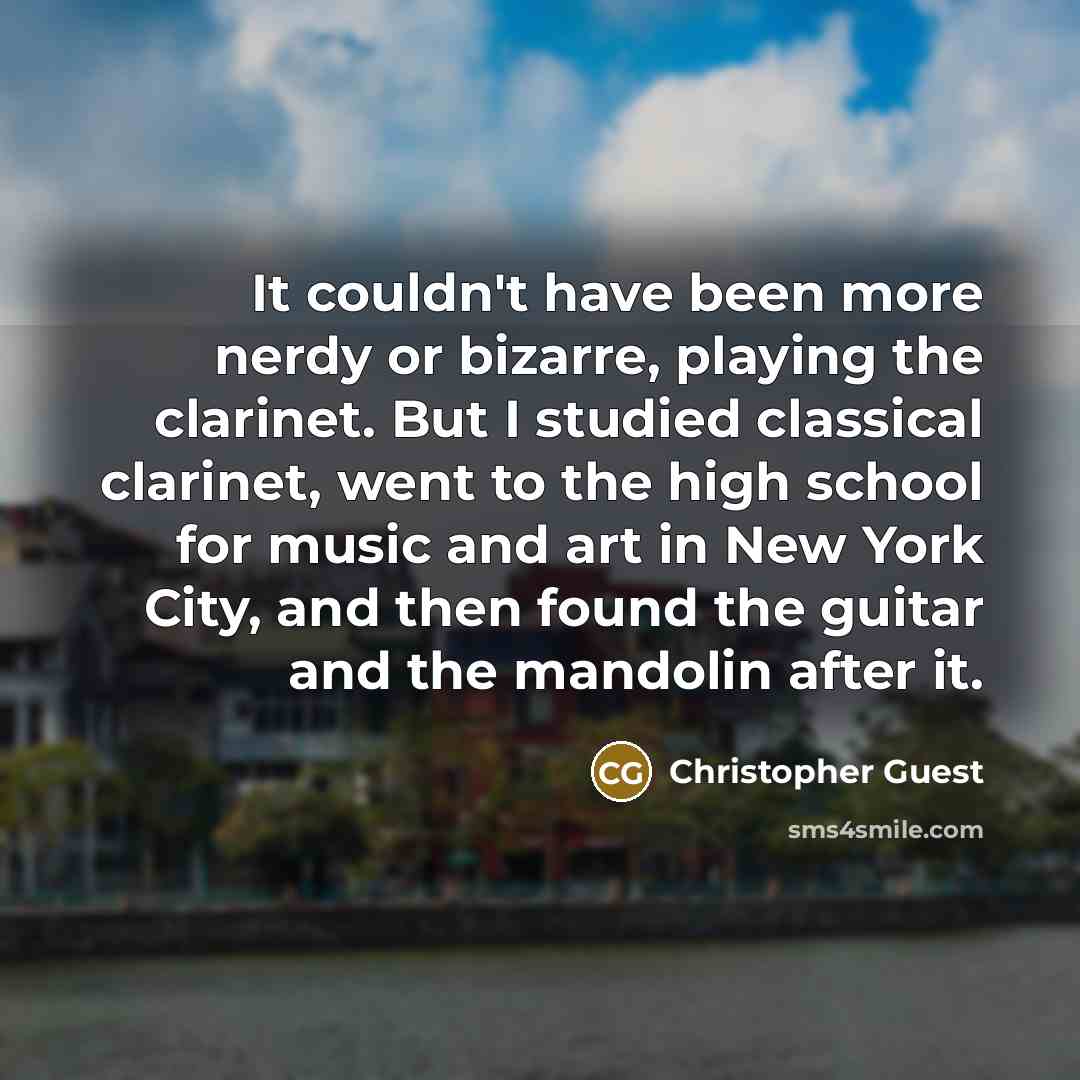 “It couldn't have been more nerdy or bizarre, playing the clarinet. But I studied classical clarinet, went to the high school for music and art in New York City, and then found the guitar and the mandolin after it.” quote by Christopher Guest