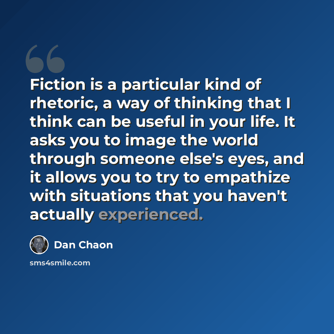 “Fiction is a particular kind of rhetoric, a way of thinking that I think can be useful in your life. It asks you to image the world through someone else's eyes, and it allows you to try to empathize with situations that you haven't actually experienced.” quote by Dan Chaon