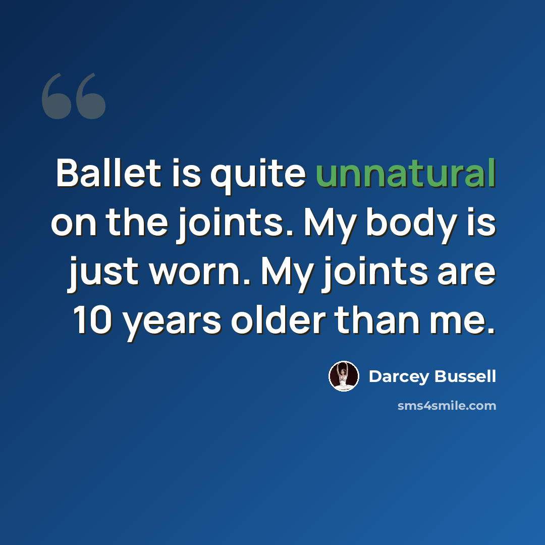 “Ballet is quite unnatural on the joints. My body is just worn. My joints are 10 years older than me.” quote by Darcey Bussell