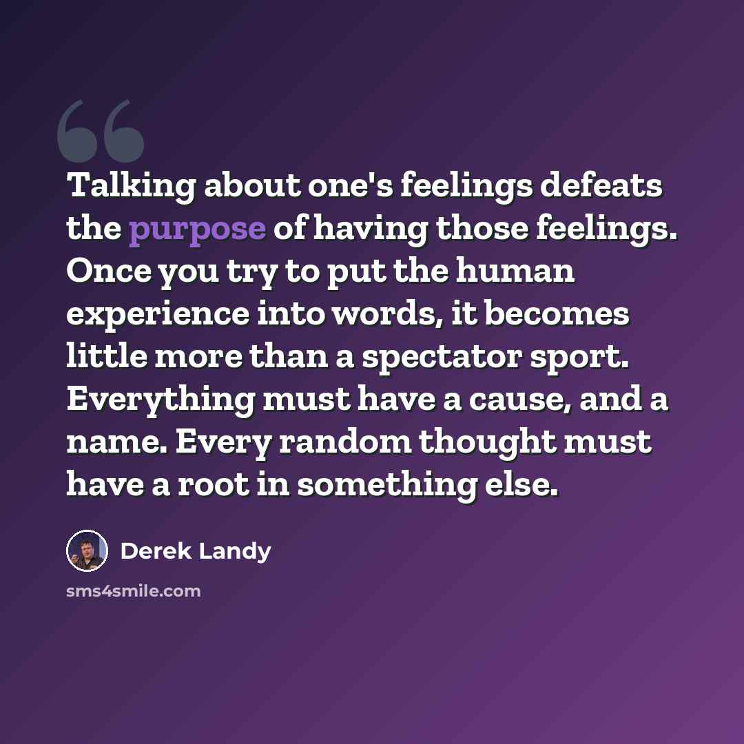 “Talking about one's feelings defeats the purpose of having those feelings. Once you try to put the human experience into words, it becomes little more than a spectator sport. Everything must have a cause, and a name. Every random thought must have a root in something else.” quote by Derek Landy