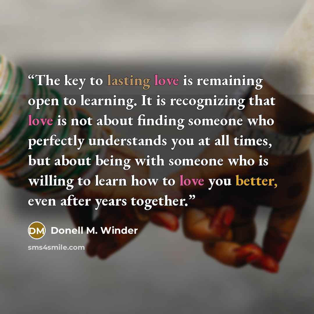 “The key to lasting love is remaining open to learning. It is recognizing that love is not about finding someone who perfectly understands you at all times, but about being with someone who is willing to learn how to love you better, even after years together.” quote by Donell M. Winder