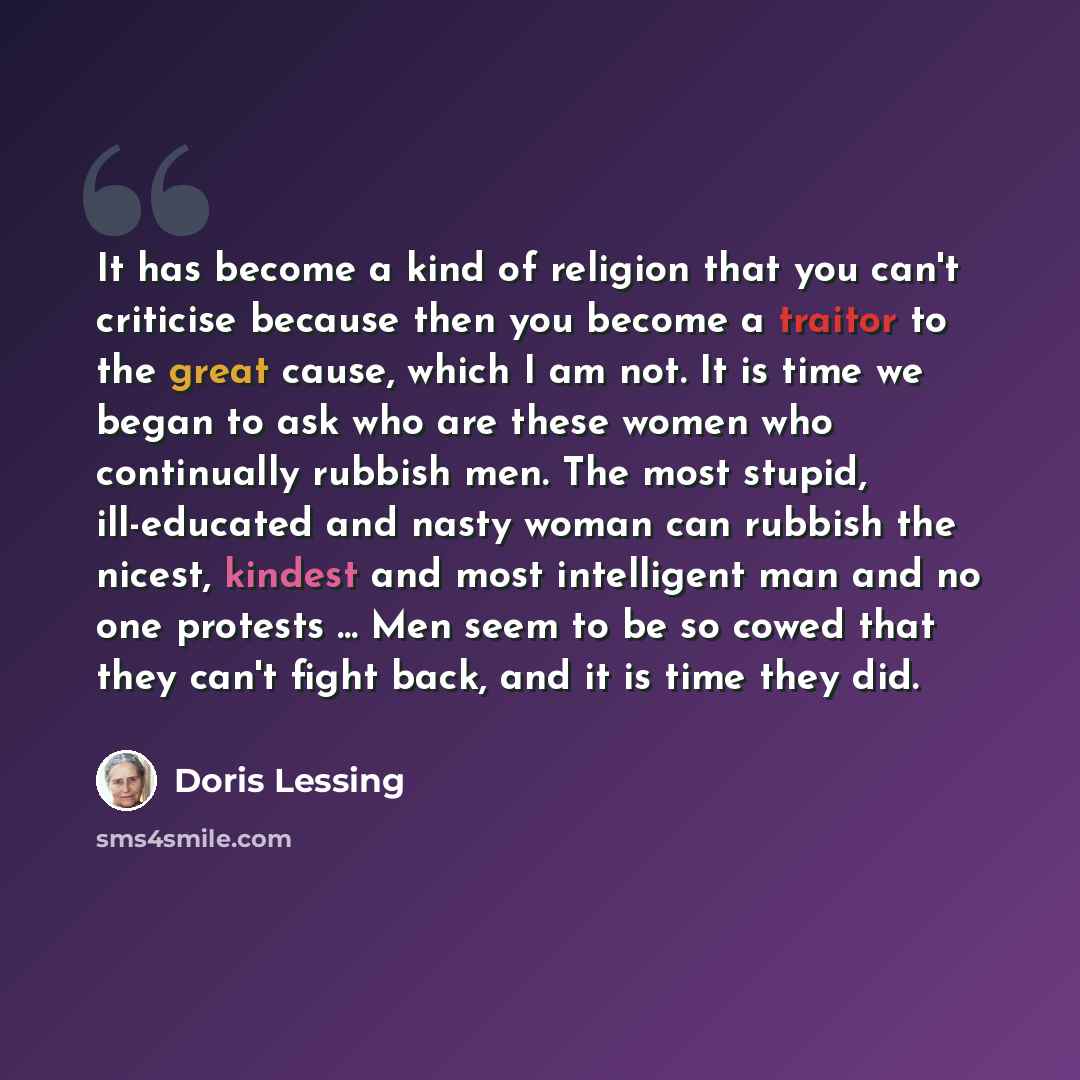 “It has become a kind of religion that you can't criticise because then you become a traitor to the great cause, which I am not. It is time we began to ask who are these women who continually rubbish men. The most stupid, ill-educated and nasty woman can rubbish the nicest, kindest and most…” quote by Doris Lessing