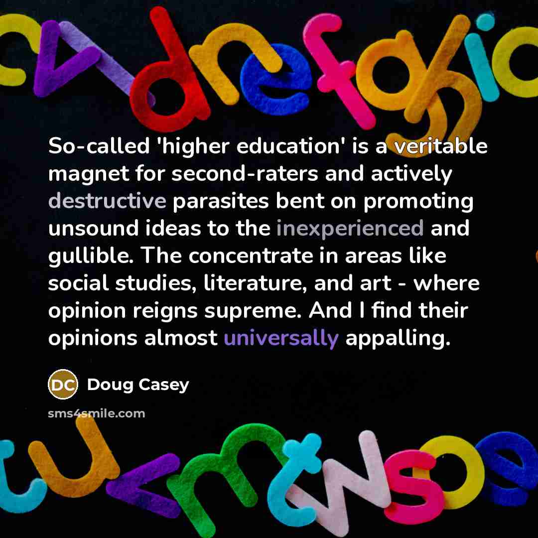 “So-called 'higher education' is a veritable magnet for second-raters and actively destructive parasites bent on promoting unsound ideas to the inexperienced and gullible. The concentrate in areas like social studies, literature, and art - where opinion reigns supreme. And I find their opinions…” quote by Doug Casey