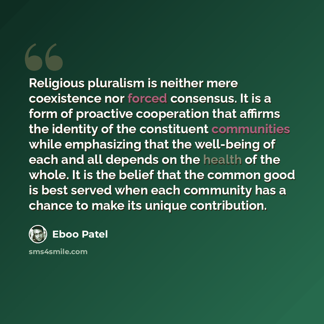 “Religious pluralism is neither mere coexistence nor forced consensus. It is a form of proactive cooperation that affirms the identity of the constituent communities while emphasizing that the well-being of each and all depends on the health of the whole. It is the belief that the common good is…” quote by Eboo Patel