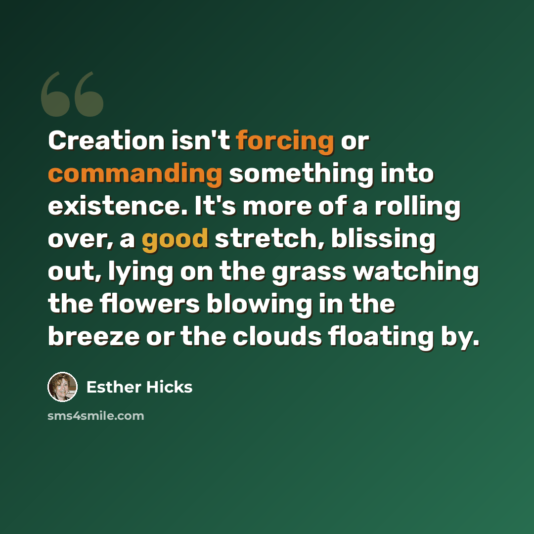 “Creation isn't forcing or commanding something into existence. It's more of a rolling over, a good stretch, blissing out, lying on the grass watching the flowers blowing in the breeze or the clouds floating by.” quote by Esther Hicks