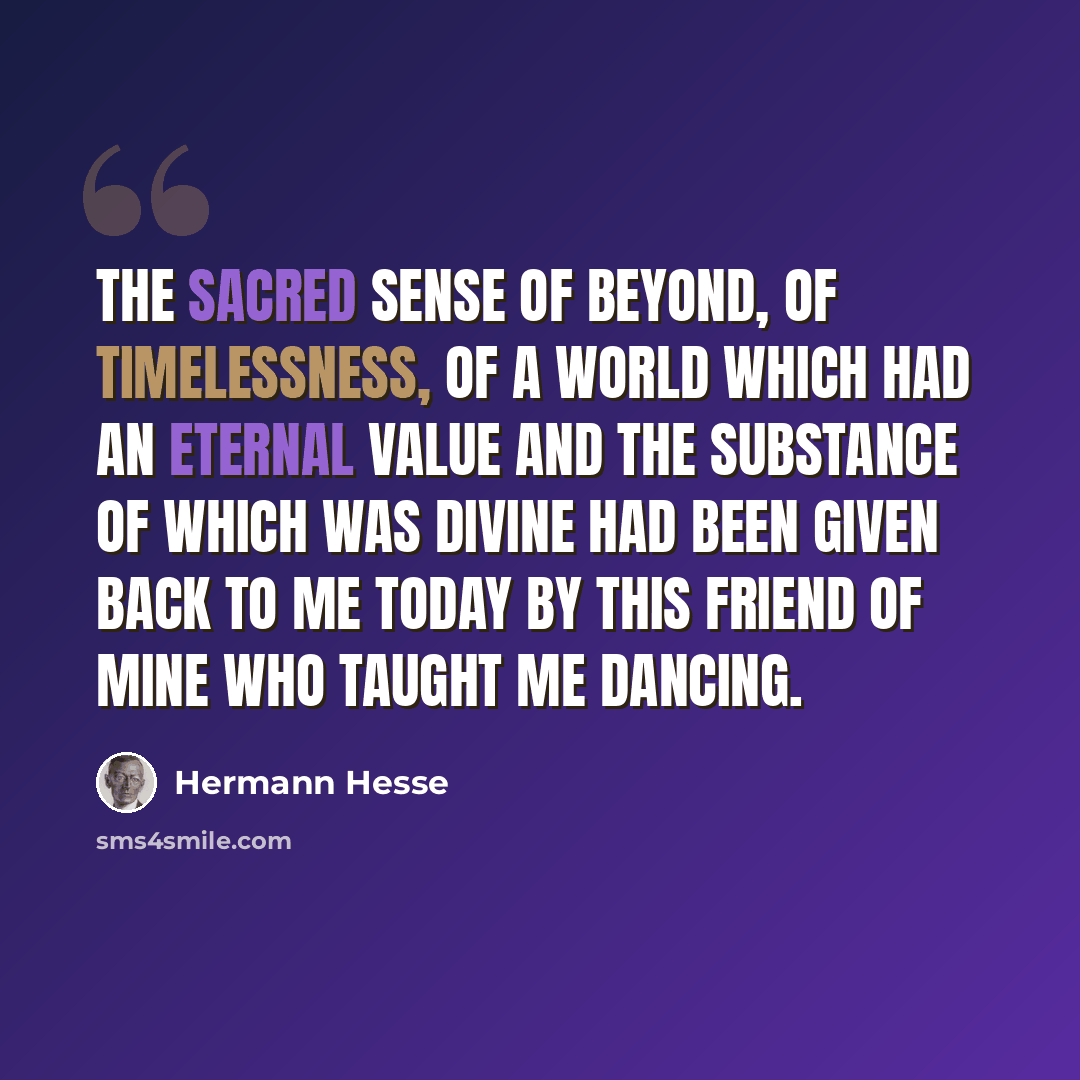“The sacred sense of beyond, of timelessness, of a world which had an eternal value and the substance of which was divine had been given back to me today by this friend of mine who taught me dancing.” quote by Hermann Hesse