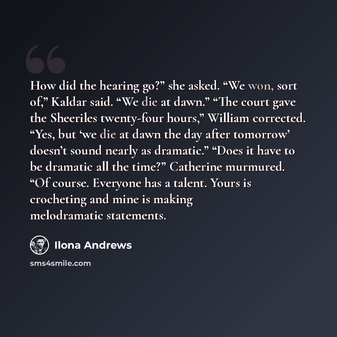 “How did the hearing go?” she asked. “We won, sort of,” Kaldar said. “We die at dawn.” “The court gave the Sheeriles twenty-four hours,” William corrected. “Yes, but ‘we die at dawn the day after tomorrow’ doesn’t sound nearly as dramatic.” “Does it have to be dramatic all the time?” Catherine…” quote by Ilona Andrews