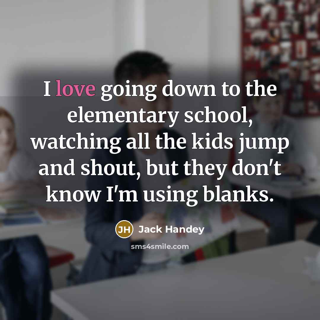 “I love going down to the elementary school, watching all the kids jump and shout, but they don't know I'm using blanks.” quote by Jack Handey