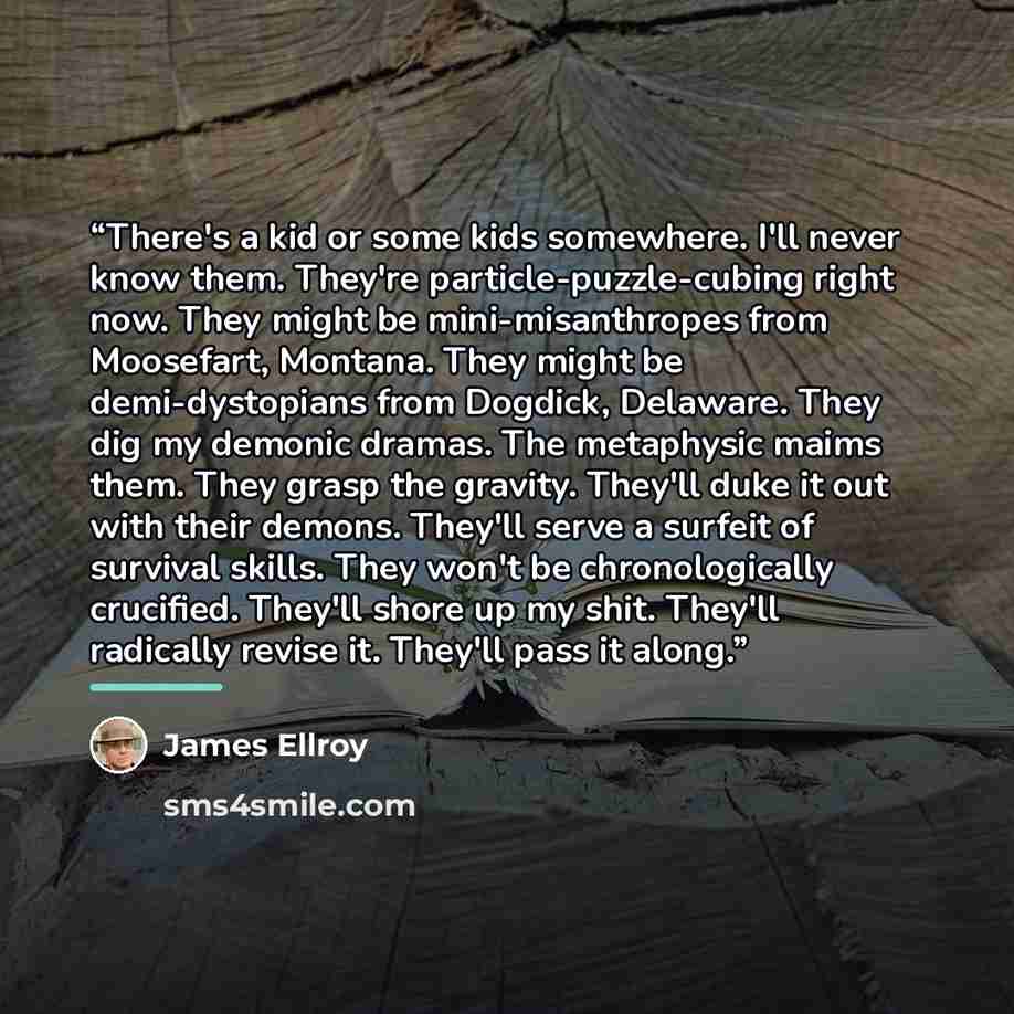“There's a kid or some kids somewhere. I'll never know them. They're particle-puzzle-cubing right now. They might be mini-misanthropes from Moosefart, Montana. They might be demi-dystopians from Dogdick, Delaware. They dig my demonic dramas. The metaphysic maims them. They grasp the gravity…” quote by James Ellroy