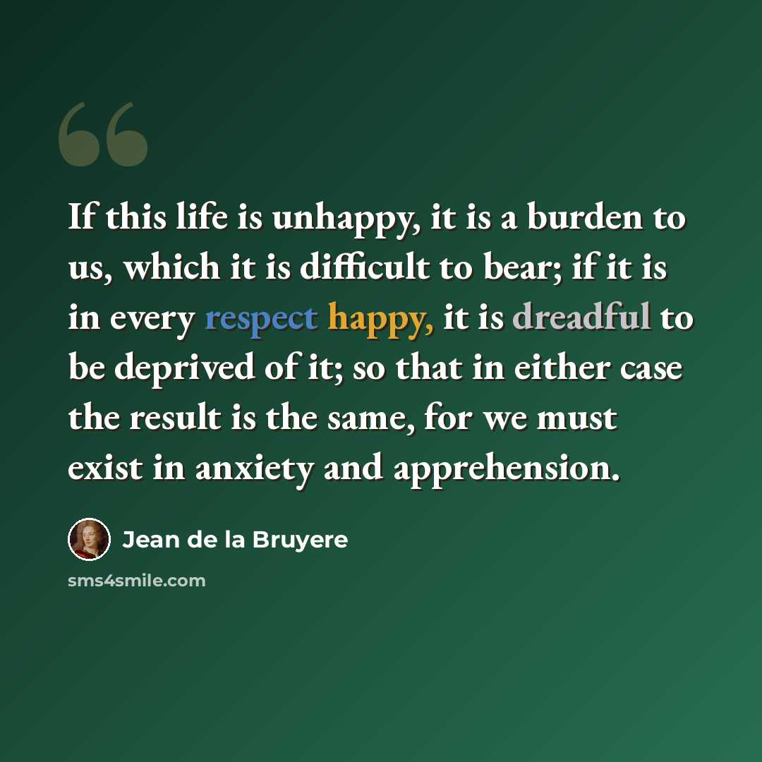 “If this life is unhappy, it is a burden to us, which it is difficult to bear; if it is in every respect happy, it is dreadful to be deprived of it; so that in either case the result is the same, for we must exist in anxiety and apprehension.” quote by Jean de la Bruyere