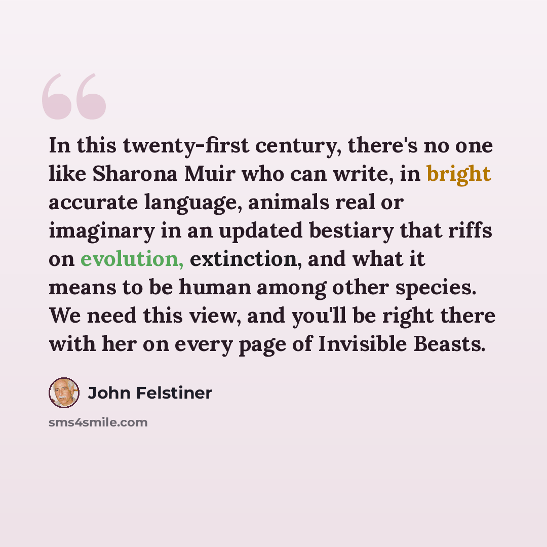 “In this twenty-first century, there's no one like Sharona Muir who can write, in bright accurate language, animals real or imaginary in an updated bestiary that riffs on evolution, extinction, and what it means to be human among other species. We need this view, and you'll be right there with her…” quote by John Felstiner